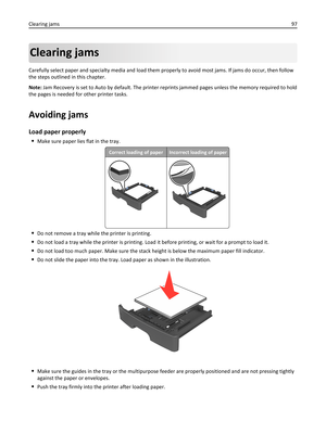 Page 97Clearing jams
Carefully select paper and specialty media and load them properly to avoid most jams. If jams do occur, then follow
the steps outlined in this chapter.
Note: Jam Recovery is set to Auto by default. The printer reprints jammed pages unless the memory required to hold
the pages is needed for other printer tasks.
Avoiding jams
Load paper properly
Make sure paper lies flat in the tray.
Correct loading of paperIncorrect loading of paper
Do not remove a tray while the printer is printing.
Do not...