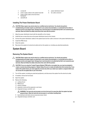 Page 1011.screws (2)
2.power supply cables to the system board (3)
3.power supply cable to the hard-drive 
backplane
4.standoffs (2)
5.power distribution board
6.fan cable connector
Installing The Power Distribution Board
CAUTION: Many repairs may only be done by a certified service technician. You should only perform 
troubleshooting and simple repairs as authorized in your product documentation, or as directed by the online or 
telephone service and support team. Damage due to servicing that is not authorized...