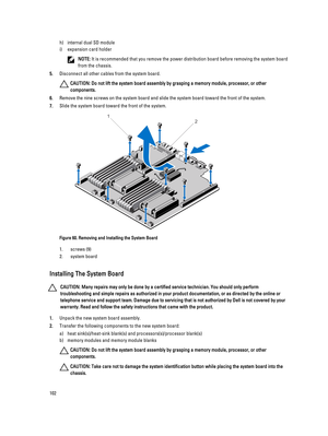 Page 102h)internal dual SD module
i)expansion card holder
NOTE: It is recommended that you remove the power distribution board before removing the system board 
from the chassis.
5.Disconnect all other cables from the system board.
CAUTION: Do not lift the system board assembly by grasping a memory module, processor, or other 
components.
6.Remove the nine screws on the system board and slide the system board toward the front of the system.
7.Slide the system board toward the front of the system.
Figure 60....