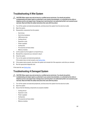 Page 107Troubleshooting A Wet System
CAUTION: Many repairs may only be done by a certified service technician. You should only perform 
troubleshooting and simple repairs as authorized in your product documentation, or as directed by the online or 
telephone service and support team. Damage due to servicing that is not authorized by Dell is not covered by your 
warranty. Read and follow the safety instructions that came with the product.
1.Turn off the system and attached peripherals, and disconnect the system...