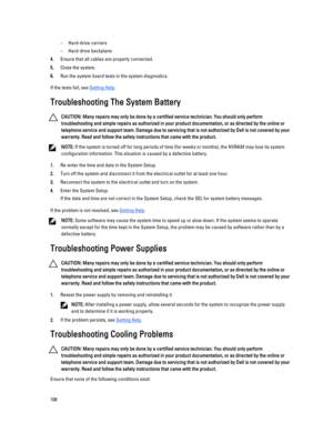 Page 108–Hard-drive carriers
–Hard-drive backplane
4.Ensure that all cables are properly connected.
5.Close the system.
6.Run the system board tests in the system diagnostics.
If the tests fail, see Getting Help.
Troubleshooting The System Battery
CAUTION: Many repairs may only be done by a certified service technician. You should only perform 
troubleshooting and simple repairs as authorized in your product documentation, or as directed by the online or 
telephone service and support team. Damage due to...