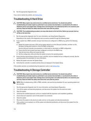 Page 1126.Run the appropriate diagnostics test.
If you cannot resolve the problem, see Getting Help.
Troubleshooting A Hard Drive
CAUTION: Many repairs may only be done by a certified service technician. You should only perform 
troubleshooting and simple repairs as authorized in your product documentation, or as directed by the online or 
telephone service and support team. Damage due to servicing that is not authorized by Dell is not covered by your 
warranty. Read and follow the safety instructions that came...