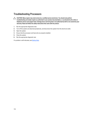 Page 114Troubleshooting Processors
CAUTION: Many repairs may only be done by a certified service technician. You should only perform 
troubleshooting and simple repairs as authorized in your product documentation, or as directed by the online or 
telephone service and support team. Damage due to servicing that is not authorized by Dell is not covered by your 
warranty. Read and follow the safety instructions that came with the product.
1.Run the appropriate diagnostics test.
2.Turn off the system and attached...