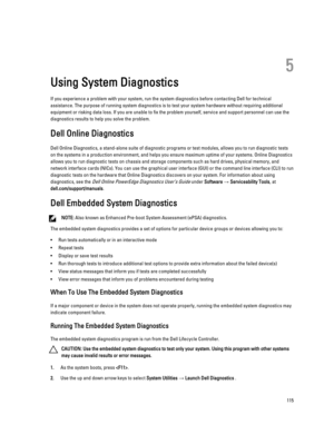 Page 1155
Using System Diagnostics
If you experience a problem with your system, run the system diagnostics before contacting Dell for technical assistance. The purpose of running system diagnostics is to test your system hardware without requiring additional  equipment or risking data loss. If you are unable to fix the problem yourself, service and support personnel can use the 
diagnostics results to help you solve the problem.
Dell Online Diagnostics
Dell Online Diagnostics, a stand-alone suite of diagnostic...