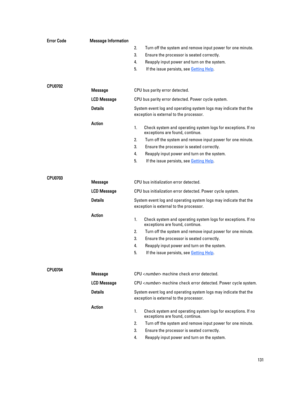 Page 131Error CodeMessage Information2. Turn off the system and remove input power for one minute. 
3. Ensure the processor is seated correctly.
4. Reapply input power and turn on the system.
5.  If the issue persists, see Getting Help.
CPU0702MessageCPU bus parity error detected.
LCD MessageCPU bus parity error detected. Power cycle system.
DetailsSystem event log and operating system logs may indicate that the 
exception is external to the processor.
Action1.Check system and operating system logs for...