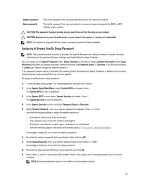 Page 31System passwordThis is the password that you must enter before you can boot your system.
Setup passwordThis is the password that you must enter to access and make changes to the BIOS or UEFI 
settings of your system.
CAUTION: The password features provide a basic level of security for the data on your system.
CAUTION: Anyone can access the data stored on your system if the system is running and unattended.
NOTE: Your system is shipped with the system and setup password feature disabled.
Assigning A...