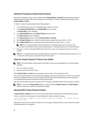 Page 32Deleting Or Changing An Existing Setup Password
Ensure that the Password jumper is set to enabled and the Password Status is Unlocked before attempting to delete or 
change the existing System and/or Setup password. You cannot delete or change an existing System password if the 
Password Status is Locked.
To delete or change the existing System and/or Setup password:
1.To enter System Setup, press  immediately after a power-on or reboot.
2.In the System Setup Main Menu, select System BIOS and press .
The...