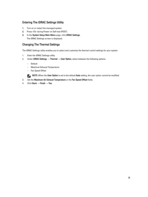 Page 35Entering The iDRAC Settings Utility
1.Turn on or restart the managed system.
2.Press  during Power-on Self-test (POST).
3.In the System Setup Main Menu page, click iDRAC Settings.
The iDRAC Settings screen is displayed.
Changing The Thermal Settings
The iDRAC Settings utility enables you to select and customize the thermal control settings for your system.
1.Enter the iDRAC Settings utility.
2.Under iDRAC Settings → Thermal → User Option, select between the following options:
–Default
–Maximum Exhaust...