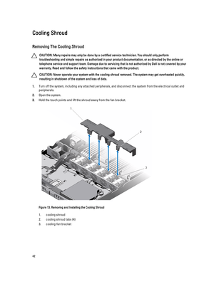 Page 42Cooling Shroud
Removing The Cooling Shroud
CAUTION: Many repairs may only be done by a certified service technician. You should only perform 
troubleshooting and simple repairs as authorized in your product documentation, or as directed by the online or 
telephone service and support team. Damage due to servicing that is not authorized by Dell is not covered by your 
warranty. Read and follow the safety instructions that came with the product.
CAUTION: Never operate your system with the cooling shroud...