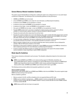 Page 45General Memory Module Installation Guidelines
This system supports Flexible Memory Configuration, enabling the system to be configured and run in any valid chipset 
architectural configuration. The following are the recommended guidelines for best performance:
•UDIMMs and RDIMMs must not be mixed.
•x4 and x8 DRAM based DIMMs can be mixed. For more information, see Mode-Specific Guidelines.
•A maximum of two UDIMMs can be populated in a channel.
•A maximum of two quad-rank RDIMMs can be populated in a...