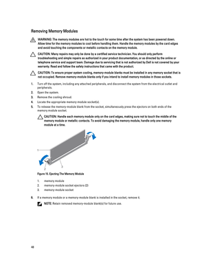 Page 48Removing Memory Modules
WARNING: The memory modules are hot to the touch for some time after the system has been powered down. 
Allow time for the memory modules to cool before handling them. Handle the memory modules by the card edges 
and avoid touching the components or metallic contacts on the memory module.
CAUTION: Many repairs may only be done by a certified service technician. You should only perform 
troubleshooting and simple repairs as authorized in your product documentation, or as directed...