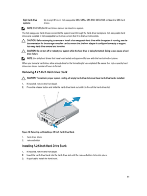 Page 51Eight hard-drive 
systemsUp to eight 2.5 inch, hot-swappable SAS, SATA, SAS SSD, SATA SSD, or Nearline SAS hard  drives
NOTE: SSD/SAS/SATA hard drives cannot be mixed in a system.
The hot-swappable hard drives connect to the system board through the hard-drive backplane. Hot-swappable hard drives are supplied in hot-swappable hard-drive carriers that fit in the hard-drive slots.
CAUTION: Before attempting to remove or install a hot-swappable hard drive while the system is running, see the 
documentation...