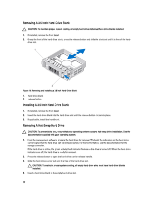 Page 52Removing A 3.5 Inch Hard-Drive Blank
CAUTION: To maintain proper system cooling, all empty hard-drive slots must have drive blanks installed.
1.If installed, remove the front bezel.
2.Grasp the front of the hard-drive blank, press the release button and slide the blank out until it is free of the hard-
drive slot.
Figure 19. Removing and Installing a 3.5 Inch Hard-Drive Blank
1.hard-drive blank
2.release button
Installing A 3.5 Inch Hard-Drive Blank
1.If installed, remove the front bezel.
2.Insert the...