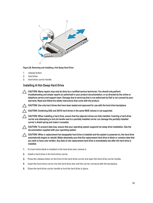 Page 53Figure 20. Removing and Installing a Hot-Swap Hard Drive
1.release button
2.hard drive
3.hard-drive carrier handle
Installing A Hot-Swap Hard Drive
CAUTION: Many repairs may only be done by a certified service technician. You should only perform 
troubleshooting and simple repairs as authorized in your product documentation, or as directed by the online or 
telephone service and support team. Damage due to servicing that is not authorized by Dell is not covered by your 
warranty. Read and follow the...