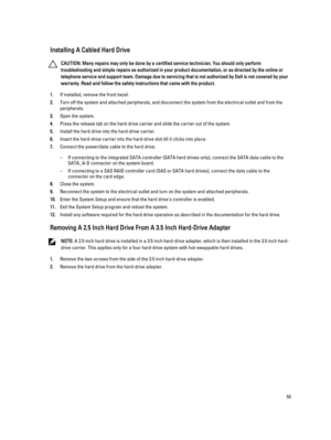 Page 55Installing A Cabled Hard Drive
CAUTION: Many repairs may only be done by a certified service technician. You should only perform 
troubleshooting and simple repairs as authorized in your product documentation, or as directed by the online or 
telephone service and support team. Damage due to servicing that is not authorized by Dell is not covered by your 
warranty. Read and follow the safety instructions that came with the product.
1.If installed, remove the front bezel.
2.Turn off the system and...