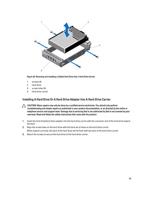 Page 59Figure 25. Removing and Installing a Cabled Hard Drive Into a Hard-Drive Carrier
1.screws (4)
2.hard drive
3.screw holes (4)
4.hard-drive carrier
Installing A Hard Drive Or A Hard-Drive Adapter Into A Hard-Drive Carrier
CAUTION: Many repairs may only be done by a certified service technician. You should only perform 
troubleshooting and simple repairs as authorized in your product documentation, or as directed by the online or 
telephone service and support team. Damage due to servicing that is not...