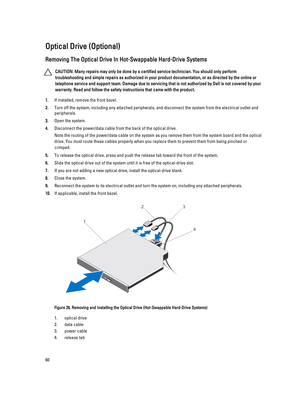 Page 60Optical Drive (Optional)
Removing The Optical Drive In Hot-Swappable Hard-Drive Systems
CAUTION: Many repairs may only be done by a certified service technician. You should only perform 
troubleshooting and simple repairs as authorized in your product documentation, or as directed by the online or 
telephone service and support team. Damage due to servicing that is not authorized by Dell is not covered by your 
warranty. Read and follow the safety instructions that came with the product.
1.If installed,...