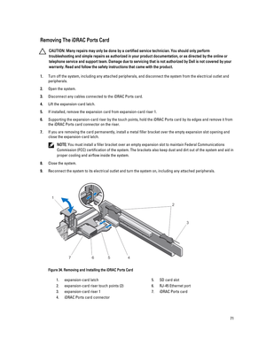 Page 71Removing The iDRAC Ports Card
CAUTION: Many repairs may only be done by a certified service technician. You should only perform 
troubleshooting and simple repairs as authorized in your product documentation, or as directed by the online or 
telephone service and support team. Damage due to servicing that is not authorized by Dell is not covered by your 
warranty. Read and follow the safety instructions that came with the product.
1.Turn off the system, including any attached peripherals, and disconnect...