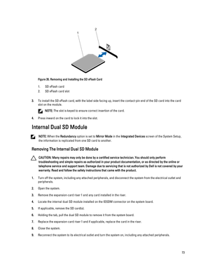Page 73Figure 35. Removing and Installing the SD vFlash Card
1.SD vFlash card
2.SD vFlash card slot
3.To install the SD vFlash card, with the label side facing up, insert the contact-pin end of the SD card into the card 
slot on the module.
NOTE: The slot is keyed to ensure correct insertion of the card.
4.Press inward on the card to lock it into the slot.
Internal Dual SD Module
NOTE: When the Redundancy option is set to Mirror Mode in the Integrated Devices screen of the System Setup, 
the information is...