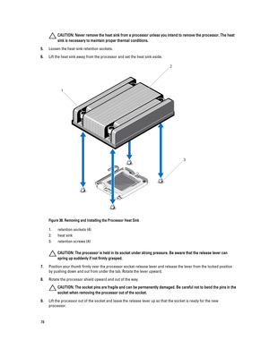 Page 78CAUTION: Never remove the heat sink from a processor unless you intend to remove the processor. The heat 
sink is necessary to maintain proper thermal conditions.
5.Loosen the heat-sink retention sockets.
6.Lift the heat sink away from the processor and set the heat sink aside.
Figure 38. Removing and Installing the Processor Heat Sink
1.retention sockets (4)
2.heat sink
3.retention screws (4)
CAUTION: The processor is held in its socket under strong pressure. Be aware that the release lever can 
spring...