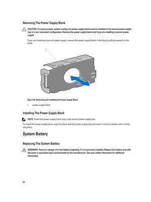 Page 84Removing The Power Supply Blank
CAUTION: To ensure proper system cooling, the power supply blank must be installed in the second power supply 
bay in a non-redundant configuration. Remove the power supply blank only if you are installing a second power 
supply.
If you are installing a second power supply, remove the power supply blank in the bay by pulling outward on the  blank.
Figure 42. Removing and Installing the Power Supply Blank
1.power supply blank
Installing The Power Supply Blank
NOTE: Install...