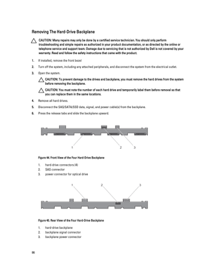 Page 86Removing The Hard-Drive Backplane
CAUTION: Many repairs may only be done by a certified service technician. You should only perform 
troubleshooting and simple repairs as authorized in your product documentation, or as directed by the online or 
telephone service and support team. Damage due to servicing that is not authorized by Dell is not covered by your 
warranty. Read and follow the safety instructions that came with the product.
1.If installed, remove the front bezel
2.Turn off the system,...