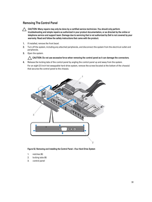 Page 91Removing The Control Panel
CAUTION: Many repairs may only be done by a certified service technician. You should only perform 
troubleshooting and simple repairs as authorized in your product documentation, or as directed by the online or 
telephone service and support team. Damage due to servicing that is not authorized by Dell is not covered by your 
warranty. Read and follow the safety instructions that came with the product.
1.If installed, remove the front bezel.
2.Turn off the system, including any...