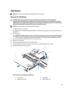 Page 97VGA Module
NOTE: Only the 8-hard drive system has a VGA module on the front panel.
Removing The VGA Module
CAUTION: Many repairs may only be done by a certified service technician. You should only perform 
troubleshooting and simple repairs as authorized in your product documentation, or as directed by the online or 
telephone service and support team. Damage due to servicing that is not authorized by Dell is not covered by your 
warranty. Read and follow the safety instructions that came with the...