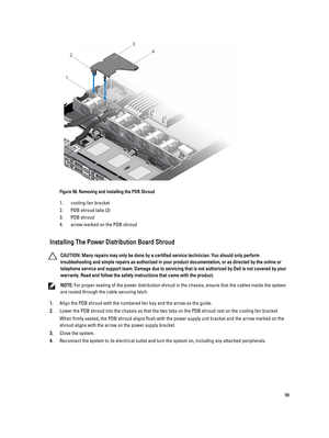 Page 99Figure 58. Removing and Installing the PDB Shroud
1.cooling-fan bracket
2.PDB shroud tabs (2)
3.PDB shroud
4.arrow marked on the PDB shroud
Installing The Power Distribution Board Shroud
CAUTION: Many repairs may only be done by a certified service technician. You should only perform 
troubleshooting and simple repairs as authorized in your product documentation, or as directed by the online or 
telephone service and support team. Damage due to servicing that is not authorized by Dell is not covered by...