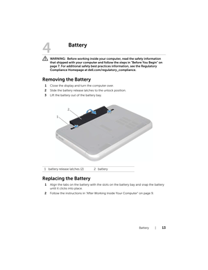 Page 13Battery  |  13
4
Battery
 WARNING:  Before working inside your  computer, read the safety information 
that shipped with your computer and foll ow the steps in "Before You Begin" on 
page 7. For additional safety best practices information, see the Regulatory 
Compliance Homepage at dell.com/regulatory_compliance.
Removing the Battery
1 Close the display and turn the computer over.
2 Slide the battery release latches to the unlock position.
3 Lift the battery out of the battery bay.
Replacing the...
