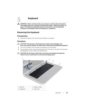 Page 15Keyboard  |  15
5
Keyboard
 WARNING:  Before working inside your  computer, read the safety information 
that shipped with your computer and foll ow the steps in "Before You Begin" on 
page 7. For additional safety best practices information, see the Regulatory 
Compliance Homepage at dell.com/regulatory_compliance.
Removing the Keyboard
Prerequisites
1 Remove the battery. See "Removing the Battery" on page 13.
Procedure
 CAUTION: The keycaps on the keyboard are fragile, easily dislodged,...