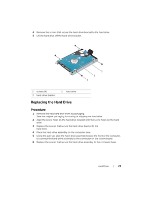 Page 23Hard Drive  |  23
4Remove the screws that secure the ha rd-drive bracket to the hard drive.
5 Lift the hard drive off the hard-drive bracket.
Replacing the Hard Drive
Procedure
1Remove the new hard drive from its packaging.  
Save the original packaging for st oring or shipping the hard drive.
2 Align the screw holes on the hard drive-b racket with the screw holes on the hard 
drive.
3 Replace the screws that secure the hard-drive bracket to the  
hard drive.
4 Place the hard-drive assembly on the...