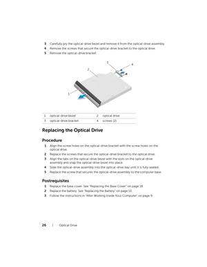 Page 2626  |  Optical Drive
3
Carefully pry the optical-drive bezel and re move it from the optical-drive assembly.
4 Remove the screws that secure the optical-drive bracket to the optical drive.
5 Remove the optical-drive bracket.
Replacing the Optical Drive
Procedure
1Align the screw holes on the optical-drive bracket with the screw holes on the 
optical drive.
2 Replace the screws that secure the optical-drive bracket to the optical drive.
3 Align the tabs on the optical-drive beze l with the slots on the...