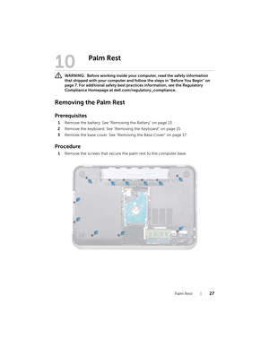 Page 27Palm Rest  |  27
10
Palm Rest
 WARNING:  Before working inside your  computer, read the safety information 
that shipped with your computer and foll ow the steps in "Before You Begin" on 
page 7. For additional safety best practices information, see the Regulatory 
Compliance Homepage at dell.com/regulatory_compliance.
Removing the Palm Rest
Prerequisites
1 Remove the battery. See "Removing the Battery" on page 13.
2 Remove the keyboard. See "Removing the Keyboard" on page 15.
3...