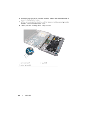 Page 3030  |  Palm Rest
6
Without pulling hard on the palm-rest asse mbly, place it away from the display as 
shown in the illustration below.
7 Lift the connector latch and pull the pull-tab to disconnect the status-lights cable 
from the connector on the system board.
8 Lift the palm-rest assembly off the computer base.
1 connector latch 2 pull-tab
3 status-lights cable
12 3
book.book  Page 30  Thursday , April 12, 2012  10:14 AM 