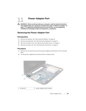 Page 33Power-Adapter Port  |  33
11
Power-Adapter Port
 WARNING:  Before working inside your  computer, read the safety information 
that shipped with your computer and foll ow the steps in "Before You Begin" on 
page 7. For additional safety best practices information, see the Regulatory 
Compliance Homepage at dell.com/regulatory_compliance.
Removing the Power-Adapter Port
Prerequisites
1 Remove the battery. See "Removing the Battery" on page 13.
2 Remove the keyboard. See "Removing the...