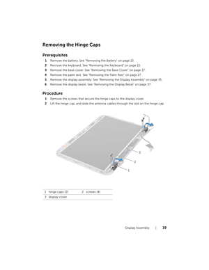 Page 39Display Assembly  |  39
Removing the Hinge Caps
Prerequisites
1Remove the battery. See "Removing the Battery" on page 13.
2 Remove the keyboard. See "Removing the Keyboard" on page 15.
3 Remove the base cover. See "Removing the Base Cover" on page 17.
4 Remove the palm rest. See "Remov ing the Palm Rest" on page 27.
5 Remove the display assembly. See "Removing the Display Assembly" on page 35.
6 Remove the display bezel. See "Removin g the Display Bezel" on...