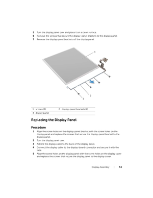Page 43Display Assembly  |  43
5Turn the display panel over and place it on a clean surface.
6 Remove the screws that secure the disp lay-panel brackets to the display panel.
7 Remove the display-panel brackets off the display panel.
Replacing the Display Panel
Procedure
1Align the screw holes on the display-pane l bracket with the screw holes on the 
display panel and replace the screws that  secure the display-panel bracket to the 
display panel.
2 Turn the display panel over.
3 Adhere the display cable to...