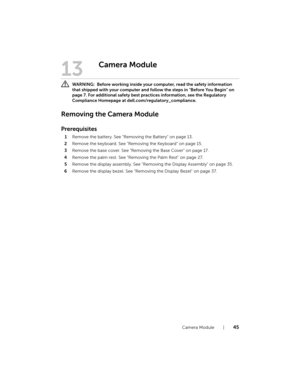 Page 45Camera Module  |  45
13
Camera Module
 WARNING:  Before working inside your computer, read the safety information 
that shipped with your computer and follow the steps in "Before You Begin" on 
page 7. For additional safety best practices information, see the Regulatory 
Compliance Homepage at dell.com/regulatory_compliance.
Removing the Camera Module
Prerequisites
1Remove the battery. See "Removing the Battery" on page 13.
2Remove the keyboard. See "Removing the Keyboard" on page...