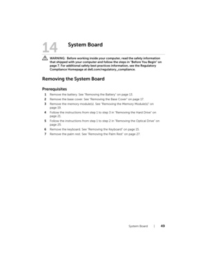 Page 49System Board  |  49
14
System Board
 WARNING:  Before working inside your computer, read the safety information 
that shipped with your computer and follow the steps in "Before You Begin" on 
page 7. For additional safety best practices information, see the Regulatory 
Compliance Homepage at dell.com/regulatory_compliance.
Removing the System Board
Prerequisites
1Remove the battery. See "Removing the Battery" on page 13.
2Remove the base cover. See "Removing the Base Cover" on...