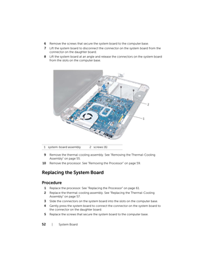 Page 5252  |  System Board
6
Remove the screws that secure the system board to the computer base.
7 Lift the system board to disconnect the  connector on the system board from the 
connector on the daughter board.
8 Lift the system board at an angle and re lease the connectors on the system board 
from the slots on the computer base.
9 Remove the thermal-cooling assembly . See "Removing the Thermal-Cooling 
Assembly" on page 55.
10 Remove the processor. See "Remov ing the Processor" on page 59....