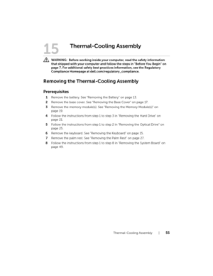Page 55Thermal-Cooling Assembly  |  55
15
Thermal-Cooling Assembly
 WARNING:  Before working inside your computer, read the safety information 
that shipped with your computer and follow the steps in "Before You Begin" on 
page 7. For additional safety best practices information, see the Regulatory 
Compliance Homepage at dell.com/regulatory_compliance.
Removing the Thermal-Cooling Assembly
Prerequisites
1Remove the battery. See "Removing the Battery" on page 13.
2Remove the base cover. See...