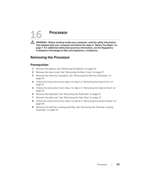 Page 59Processor  |  59
16
Processor
 WARNING:  Before working inside your computer, read the safety information 
that shipped with your computer and follow the steps in "Before You Begin" on 
page 7. For additional safety best practices information, see the Regulatory 
Compliance Homepage at dell.com/regulatory_compliance.
Removing the Processor
Prerequisites
1Remove the battery. See "Removing the Battery" on page 13.
2Remove the base cover. See "Removing the Base Cover" on page 17....