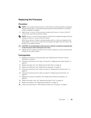 Page 61Processor  |  61
Replacing the Processor
Procedure
 NOTE: If you install a new processor, a new thermal cooling assembly including an 
affixed thermal pad or a new thermal pad along with documentation to illustrate 
proper installation is shipped.
1Align the pin-1 corner of the processor module with the pin-1 corner of the ZIF 
socket, then insert the processor module.
 NOTE: The pin-1 corner of the processor module has a triangle that aligns with the 
triangle on the pin-1 corner of the ZIF socket.
When...