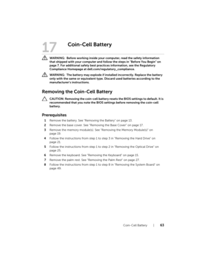 Page 63Coin-Cell Battery  |  63
17
Coin-Cell Battery
 WARNING:  Before working inside your computer, read the safety information 
that shipped with your computer and follow the steps in "Before You Begin" on 
page 7. For additional safety best practices information, see the Regulatory 
Compliance Homepage at dell.com/regulatory_compliance.
 WARNING:  The battery may explode if installed incorrectly. Replace the battery 
only with the same or equivalent type. Discard used batteries according to the...