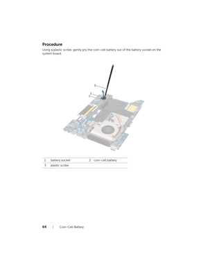 Page 6464  |  Coin-Cell Battery
Procedure
Using a plastic scribe, gently pry the coin-cell battery out of the battery socket on the 
system board.
1 battery socket 2 coin-cell battery
3 plastic scribe
12 3
book.book  Page 64  Thursday
, April 12, 2012  10:14 AM 