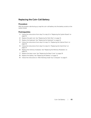 Page 65Coin-Cell Battery  |  65
Replacing the Coin-Cell Battery
Procedure
With the positive-side facing up, snap the coin-cell battery into the battery socket on the 
system board.
Postrequisites
1Follow the instructions from step 3 to step 10 in "Replacing the System Board" on 
page 52.
2Replace the palm rest. See "Replacing the Palm Rest" on page 31.
3Replace the keyboard. See "Replacing the Keyboard" on page 16.
4Follow the instructions from step 4 to step 5 in "Replacing the...