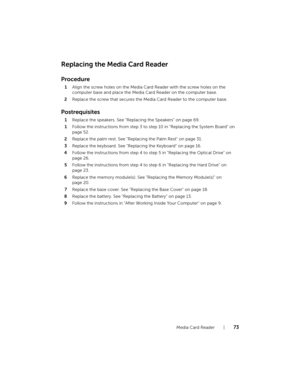 Page 73Media Card Reader    |   73
Replacing the Media Card Reader
Procedure
1Align the screw holes on the Media Card Reader with the screw holes on the 
computer base and place the Media Card Reader on the computer base.
2Replace the screw that secures the Media Card Reader to the computer base.
Postrequisites
1Replace the speakers. See "Replacing the Speakers" on page 69.
1Follow the instructions from step 3 to step 10 in "Replacing the System Board" on 
page 52.
2Replace the palm rest. See...