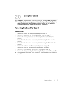 Page 75Daughter Board  |  75
20
Daughter Board
 WARNING:  Before working inside your computer, read the safety information 
that shipped with your computer and follow the steps in "Before You Begin" on 
page 7. For additional safety best practices information, see the Regulatory 
Compliance Homepage at dell.com/regulatory_compliance.
Removing the Daughter Board
Prerequisites
1Remove the battery. See "Removing the Battery" on page 13.
2Remove the base cover. See "Removing the Base Cover"...