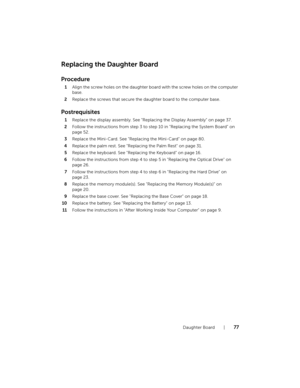 Page 77Daughter Board  |  77
Replacing the Daughter Board
Procedure
1Align the screw holes on the daughter board with the screw holes on the computer 
base.
2Replace the screws that secure the daughter board to the computer base.
Postrequisites
1Replace the display assembly. See "Replacing the Display Assembly" on page 37.
2Follow the instructions from step 3 to step 10 in "Replacing the System Board" on 
page 52.
3Replace the Mini-Card. See "Replacing the Mini-Card" on page 80.
4Replace...